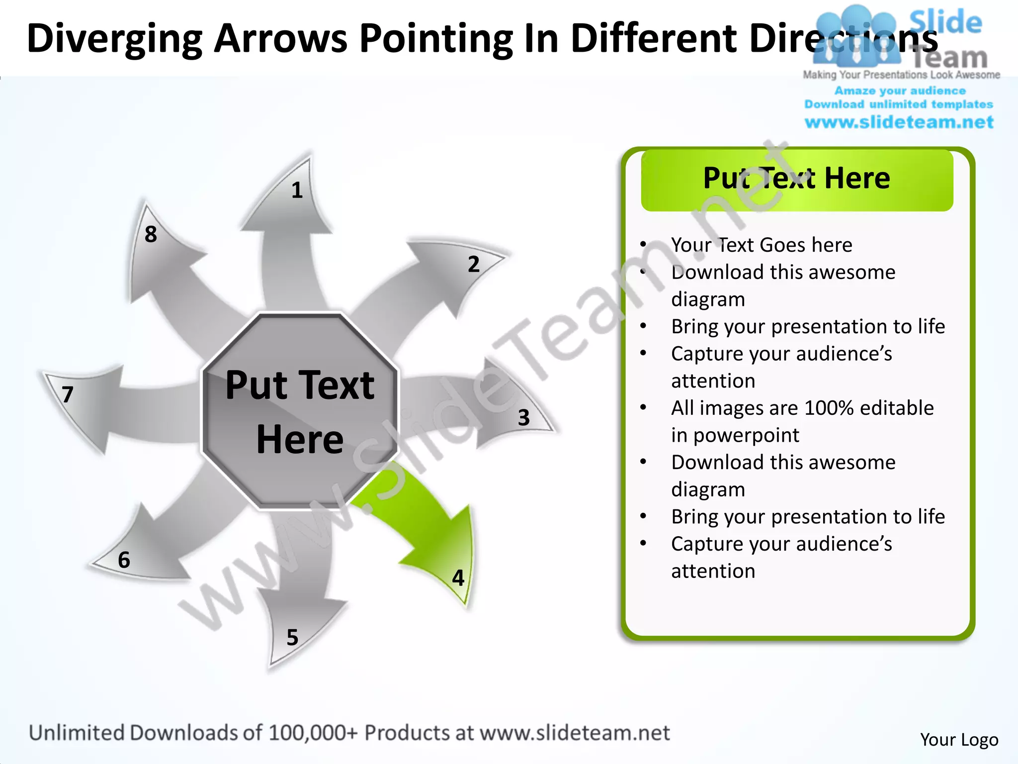 Diverging Arrows Pointing In Different Directions


                1                          Put Text Here
         8                          •   Your Text Goes here
                            2       •   Download this awesome
                                        diagram
                                    •   Bring your presentation to life
                                    •   Capture your audience’s
 7           Put Text               •
                                        attention
                                        All images are 100% editable
                                3
              Here                  •
                                        in powerpoint
                                        Download this awesome
                                        diagram
                                    •   Bring your presentation to life
                                    •   Capture your audience’s
     6                                  attention
                        4

                5


                                                                    Your Logo
 