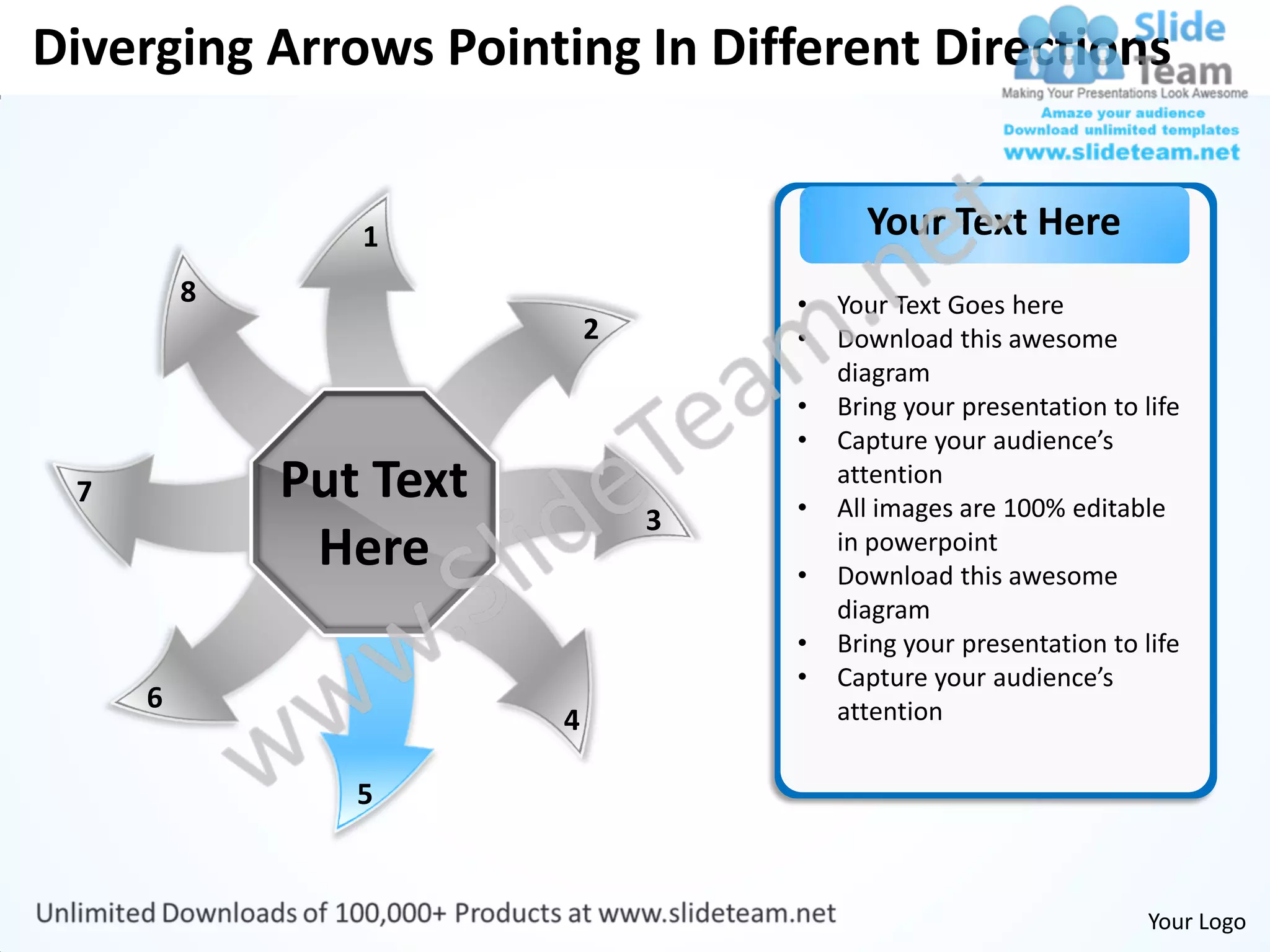 Diverging Arrows Pointing In Different Directions


                1                         Your Text Here
         8                          •   Your Text Goes here
                            2       •   Download this awesome
                                        diagram
                                    •   Bring your presentation to life
                                    •   Capture your audience’s
 7           Put Text               •
                                        attention
                                        All images are 100% editable
                                3
              Here                  •
                                        in powerpoint
                                        Download this awesome
                                        diagram
                                    •   Bring your presentation to life
                                    •   Capture your audience’s
     6                                  attention
                        4

                5


                                                                    Your Logo
 