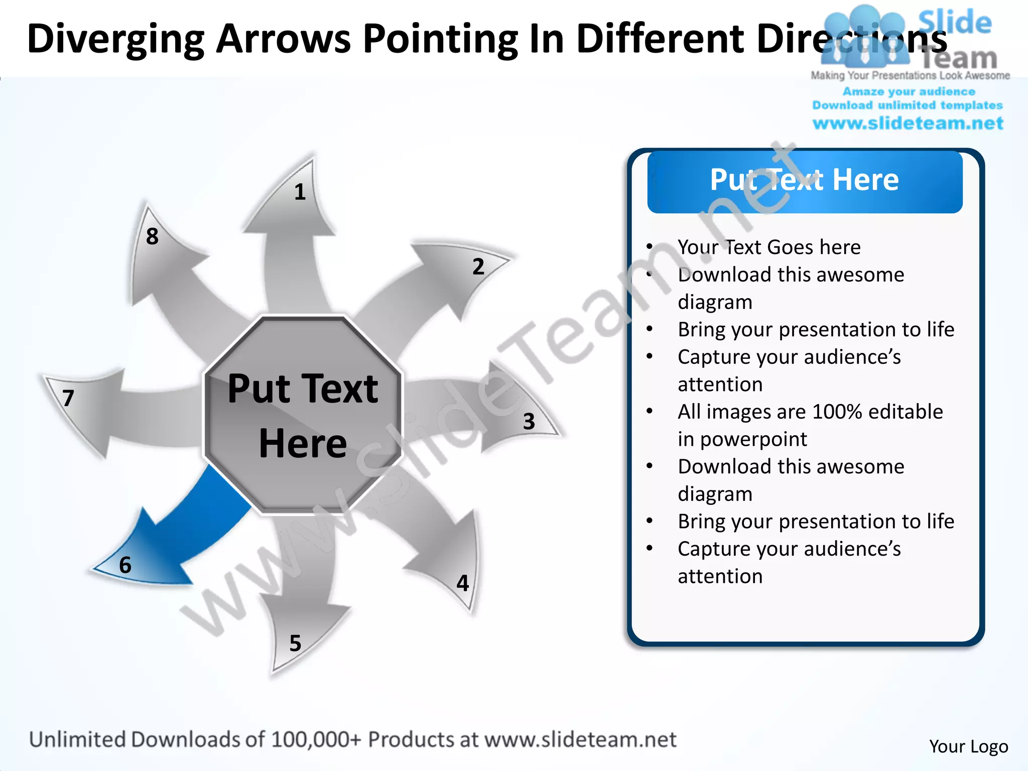 Diverging Arrows Pointing In Different Directions


                1                          Put Text Here
         8                          •   Your Text Goes here
                            2       •   Download this awesome
                                        diagram
                                    •   Bring your presentation to life
                                    •   Capture your audience’s
 7           Put Text               •
                                        attention
                                        All images are 100% editable
                                3
              Here                  •
                                        in powerpoint
                                        Download this awesome
                                        diagram
                                    •   Bring your presentation to life
                                    •   Capture your audience’s
     6                                  attention
                        4

                5


                                                                    Your Logo
 