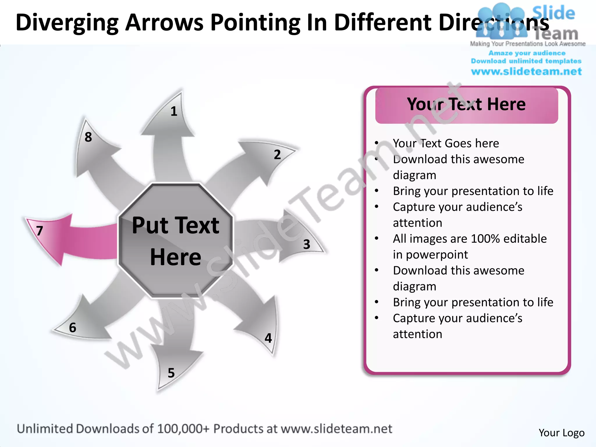 Diverging Arrows Pointing In Different Directions


                1                         Your Text Here
         8                          •   Your Text Goes here
                            2       •   Download this awesome
                                        diagram
                                    •   Bring your presentation to life
                                    •   Capture your audience’s
 7           Put Text               •
                                        attention
                                        All images are 100% editable
                                3
              Here                  •
                                        in powerpoint
                                        Download this awesome
                                        diagram
                                    •   Bring your presentation to life
                                    •   Capture your audience’s
     6                                  attention
                        4

                5


                                                                    Your Logo
 