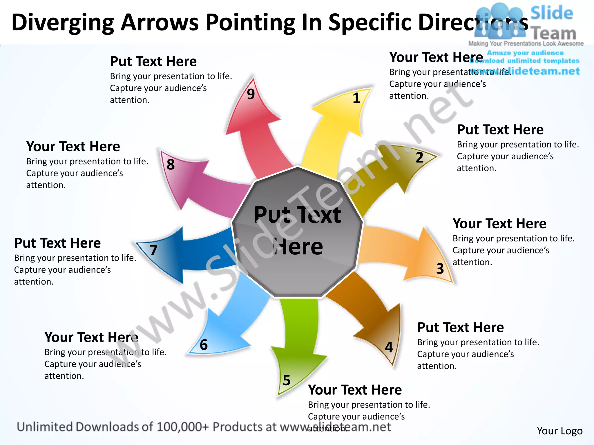 Diverging Arrows Pointing In Specific Directions
                         Put Text Here                                                   Your Text Here
                         Bring your presentation to life.                                Bring your presentation to life.
                         Capture your audience’s                                         Capture your audience’s
                         attention.                         9                  1         attention.


                                                                                                            Put Text Here
   Your Text Here                                                                                           Bring your presentation to life.
   Bring your presentation to life.
                                          8                                                     2           Capture your audience’s
                                                                                                            attention.
   Capture your audience’s
   attention.


                                                            Put Text                                       Your Text Here
                                                                                                           Bring your presentation to life.
Put Text Here
Bring your presentation to life.
                                      7                      Here                                          Capture your audience’s
                                                                                                           attention.
Capture your audience’s                                                                                3
attention.



                                                                                                Put Text Here
       Your Text Here
       Bring your presentation to life.
                                                6                                       4       Bring your presentation to life.
                                                                                                Capture your audience’s
       Capture your audience’s                                                                  attention.
       attention.
                                                                5
                                                                    Your Text Here
                                                                    Bring your presentation to life.
                                                                    Capture your audience’s
                                                                    attention.                                                   Your Logo
 