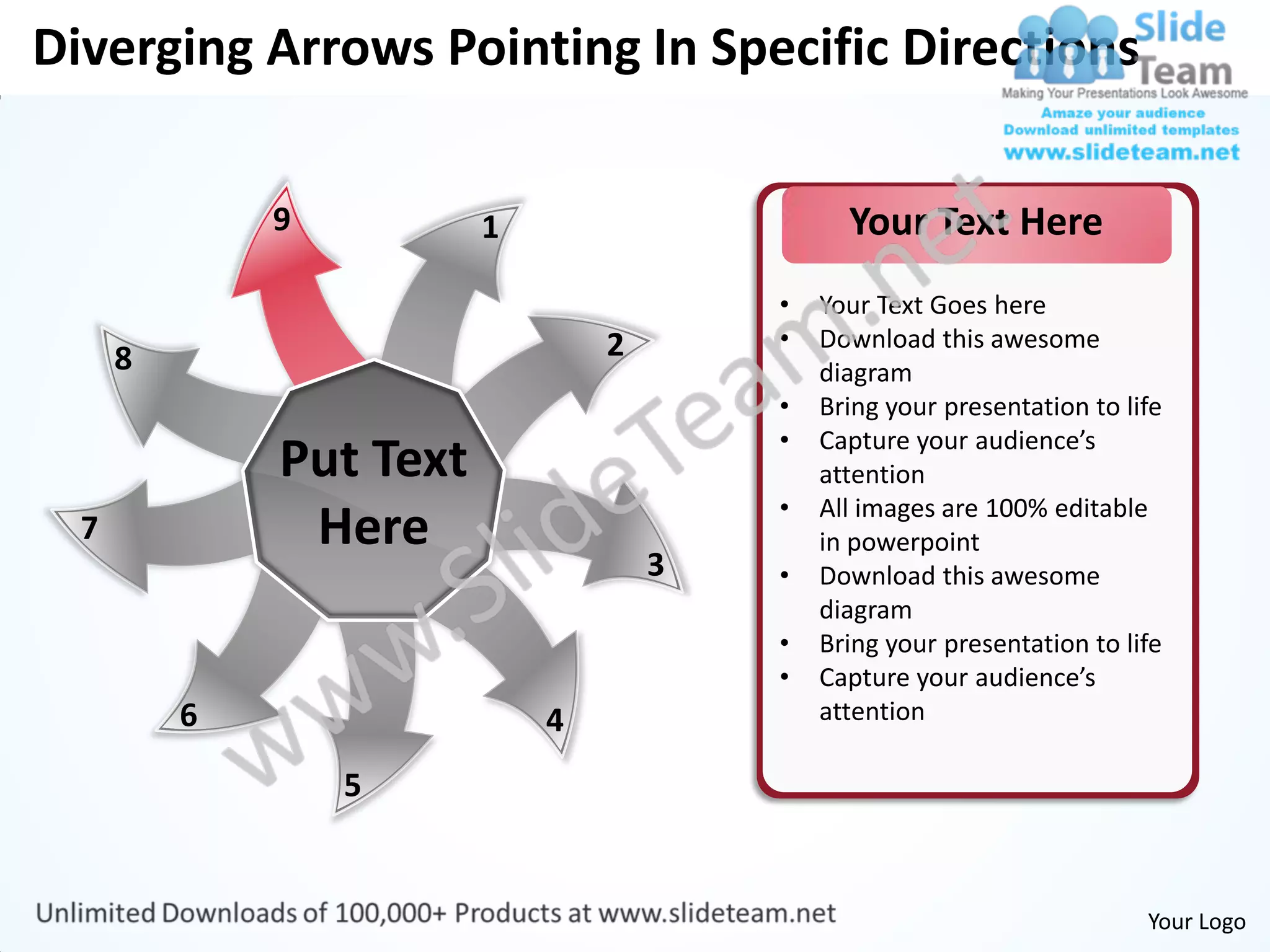 Diverging Arrows Pointing In Specific Directions

              9          1                     Your Text Here
                                         •   Your Text Goes here
                                 2       •   Download this awesome
      8                                      diagram
                                         •   Bring your presentation to life
                                         •   Capture your audience’s
              Put Text                       attention
                                         •   All images are 100% editable
  7            Here                          in powerpoint
                                     3   •   Download this awesome
                                             diagram
                                         •   Bring your presentation to life
                                         •   Capture your audience’s
          6                  4               attention

                  5


                                                                          Your Logo
 