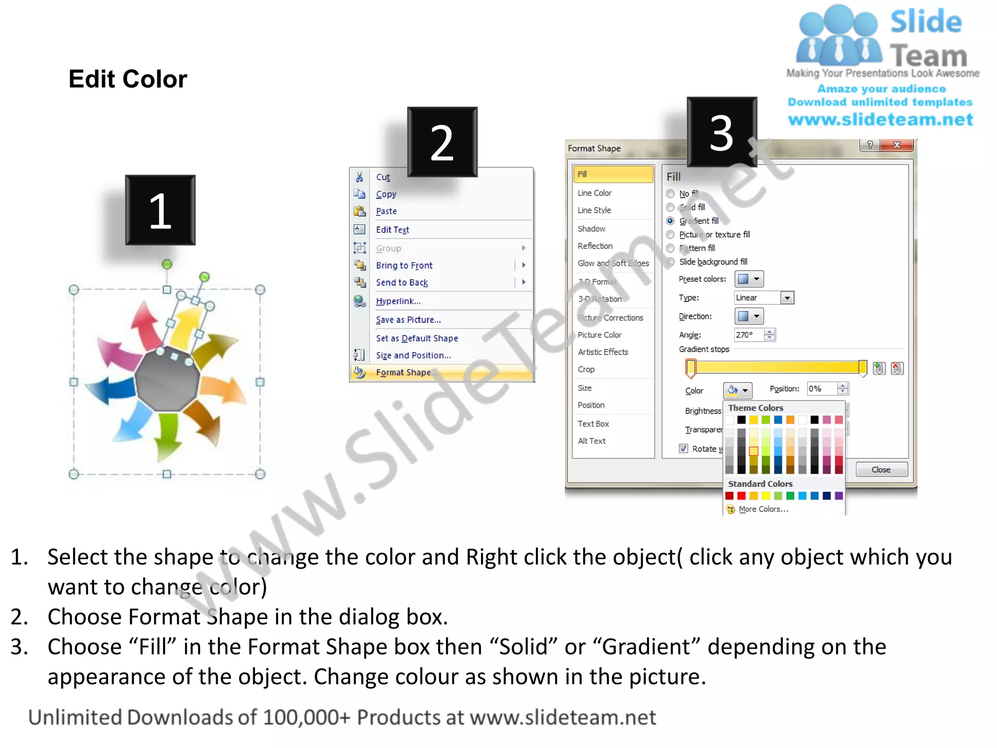 Edit Color

                                         2                           3
             1




1. Select the shape to change the color and Right click the object( click any object which you
   want to change color)
2. Choose Format Shape in the dialog box.
3. Choose “Fill” in the Format Shape box then “Solid” or “Gradient” depending on the
   appearance of the object. Change colour as shown in the picture.
 