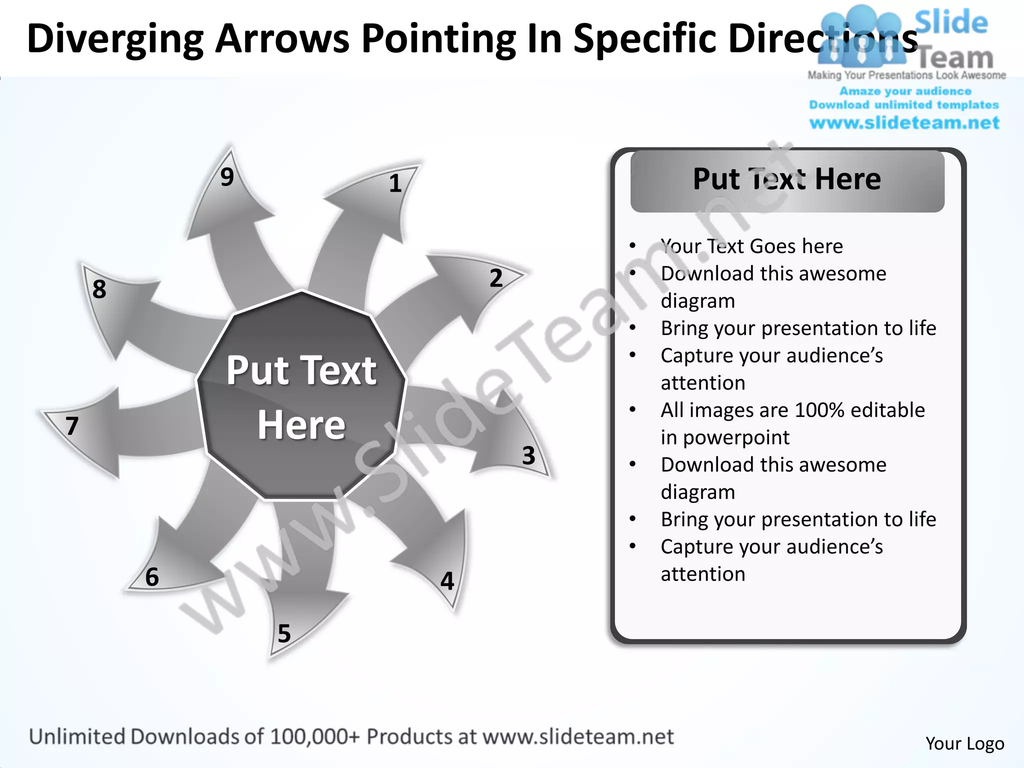 Diverging Arrows Pointing In Specific Directions

              9          1                      Put Text Here
                                         •   Your Text Goes here
                                 2       •   Download this awesome
      8                                      diagram
                                         •   Bring your presentation to life
                                         •   Capture your audience’s
              Put Text                       attention
                                         •   All images are 100% editable
  7            Here                          in powerpoint
                                     3   •   Download this awesome
                                             diagram
                                         •   Bring your presentation to life
                                         •   Capture your audience’s
          6                  4               attention

                  5


                                                                          Your Logo
 