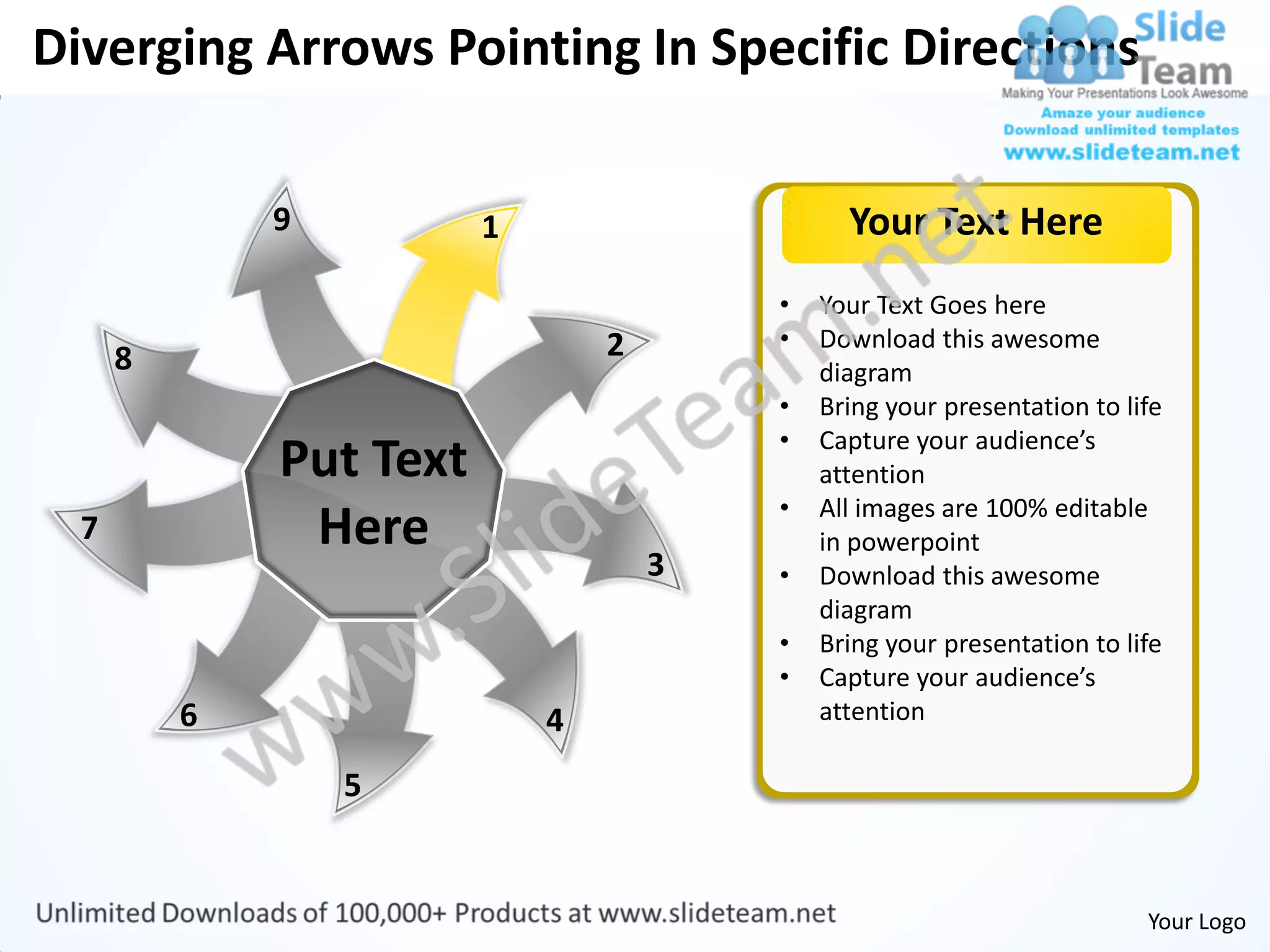 Diverging Arrows Pointing In Specific Directions

              9          1                     Your Text Here
                                         •   Your Text Goes here
                                 2       •   Download this awesome
      8                                      diagram
                                         •   Bring your presentation to life
                                         •   Capture your audience’s
              Put Text                       attention
                                         •   All images are 100% editable
  7            Here                          in powerpoint
                                     3   •   Download this awesome
                                             diagram
                                         •   Bring your presentation to life
                                         •   Capture your audience’s
          6                  4               attention

                  5


                                                                          Your Logo
 