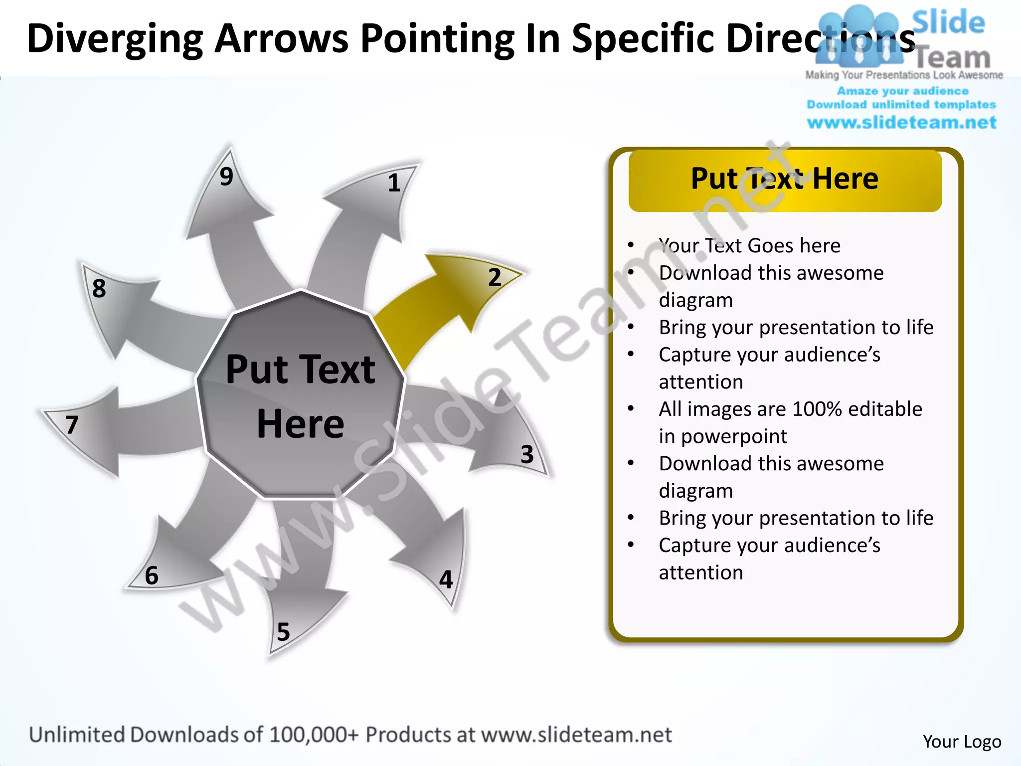 Diverging Arrows Pointing In Specific Directions

              9          1                      Put Text Here
                                         •   Your Text Goes here
                                 2       •   Download this awesome
      8                                      diagram
                                         •   Bring your presentation to life
                                         •   Capture your audience’s
              Put Text                       attention
                                         •   All images are 100% editable
  7            Here                          in powerpoint
                                     3   •   Download this awesome
                                             diagram
                                         •   Bring your presentation to life
                                         •   Capture your audience’s
          6                  4               attention

                  5


                                                                          Your Logo
 