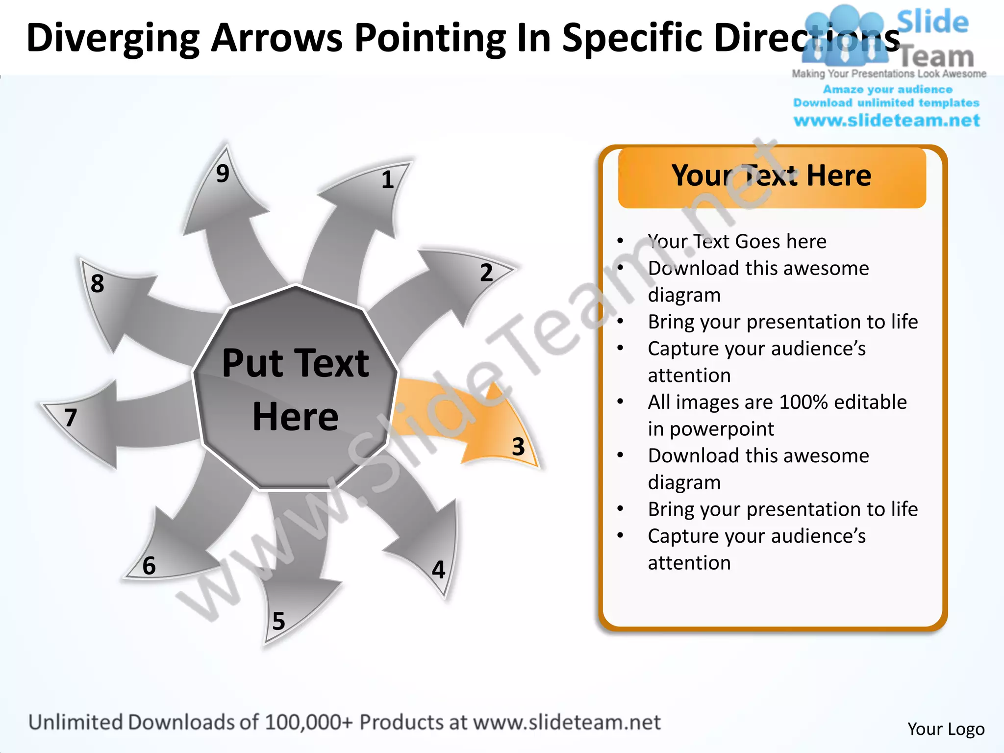 Diverging Arrows Pointing In Specific Directions

              9          1                     Your Text Here
                                         •   Your Text Goes here
                                 2       •   Download this awesome
      8                                      diagram
                                         •   Bring your presentation to life
                                         •   Capture your audience’s
              Put Text                       attention
                                         •   All images are 100% editable
  7            Here                          in powerpoint
                                     3   •   Download this awesome
                                             diagram
                                         •   Bring your presentation to life
                                         •   Capture your audience’s
          6                  4               attention

                  5


                                                                          Your Logo
 