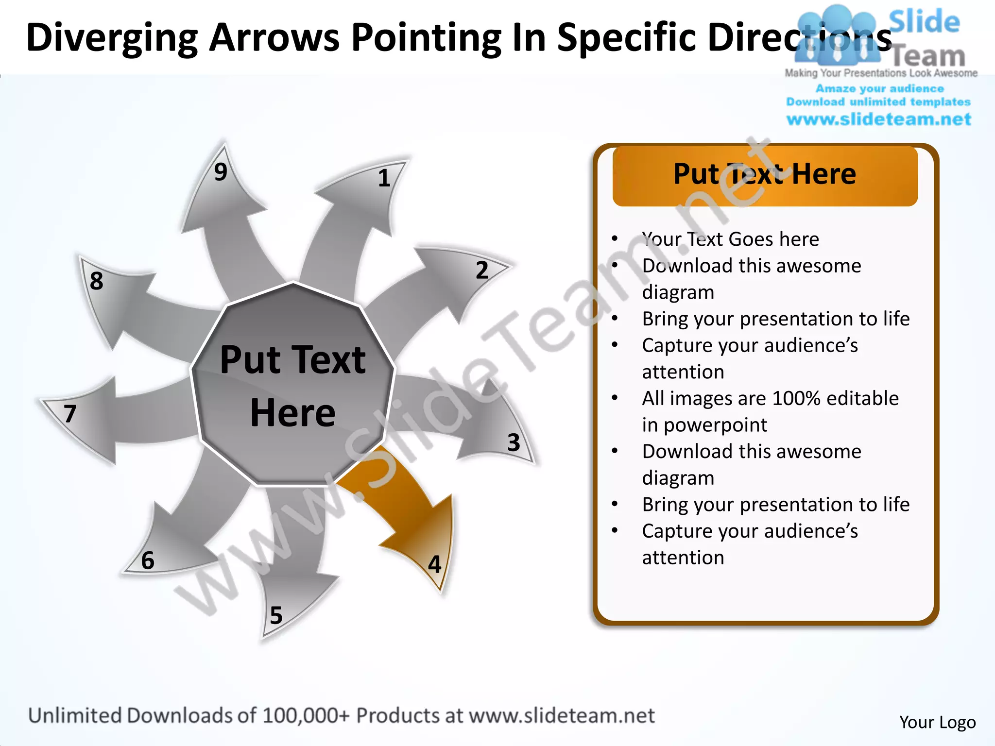 Diverging Arrows Pointing In Specific Directions

              9          1                      Put Text Here
                                         •   Your Text Goes here
                                 2       •   Download this awesome
      8                                      diagram
                                         •   Bring your presentation to life
                                         •   Capture your audience’s
              Put Text                       attention
                                         •   All images are 100% editable
  7            Here                          in powerpoint
                                     3   •   Download this awesome
                                             diagram
                                         •   Bring your presentation to life
                                         •   Capture your audience’s
          6                  4               attention

                  5


                                                                          Your Logo
 