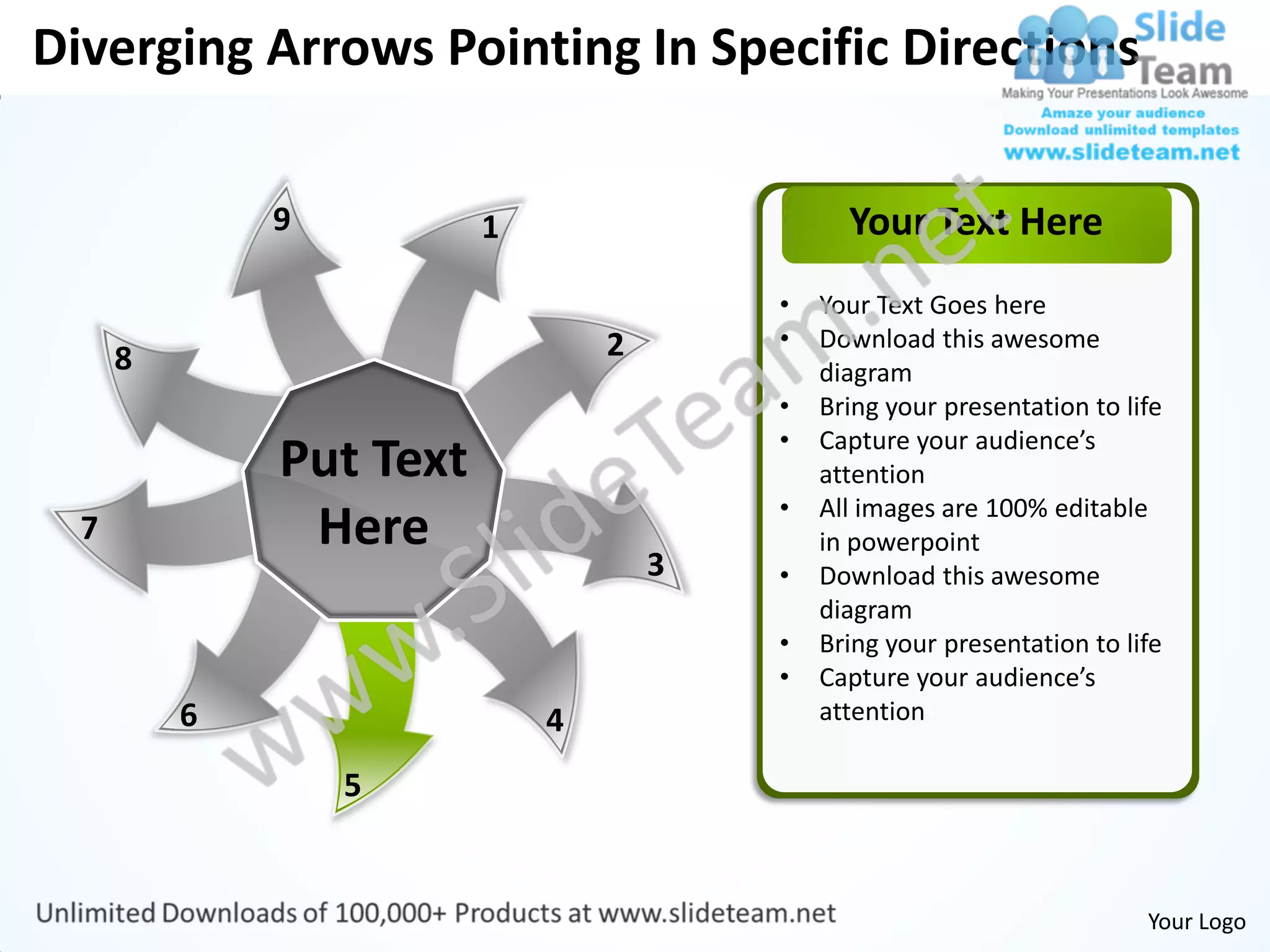 Diverging Arrows Pointing In Specific Directions

              9          1                     Your Text Here
                                         •   Your Text Goes here
                                 2       •   Download this awesome
      8                                      diagram
                                         •   Bring your presentation to life
                                         •   Capture your audience’s
              Put Text                       attention
                                         •   All images are 100% editable
  7            Here                          in powerpoint
                                     3   •   Download this awesome
                                             diagram
                                         •   Bring your presentation to life
                                         •   Capture your audience’s
          6                  4               attention

                  5


                                                                          Your Logo
 