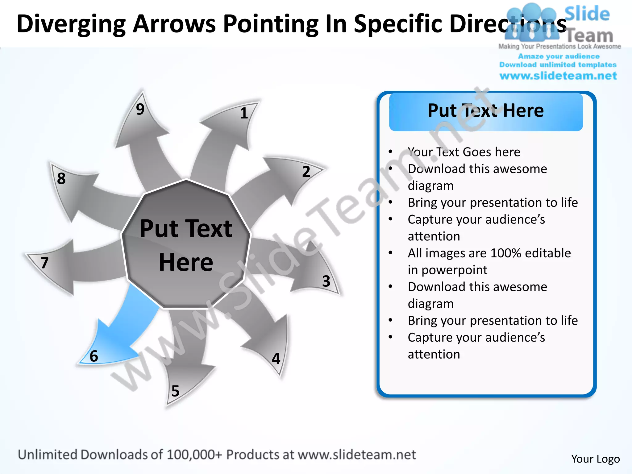 Diverging Arrows Pointing In Specific Directions

              9          1                      Put Text Here
                                         •   Your Text Goes here
                                 2       •   Download this awesome
      8                                      diagram
                                         •   Bring your presentation to life
                                         •   Capture your audience’s
              Put Text                       attention
                                         •   All images are 100% editable
  7            Here                          in powerpoint
                                     3   •   Download this awesome
                                             diagram
                                         •   Bring your presentation to life
                                         •   Capture your audience’s
          6                  4               attention

                  5


                                                                          Your Logo
 