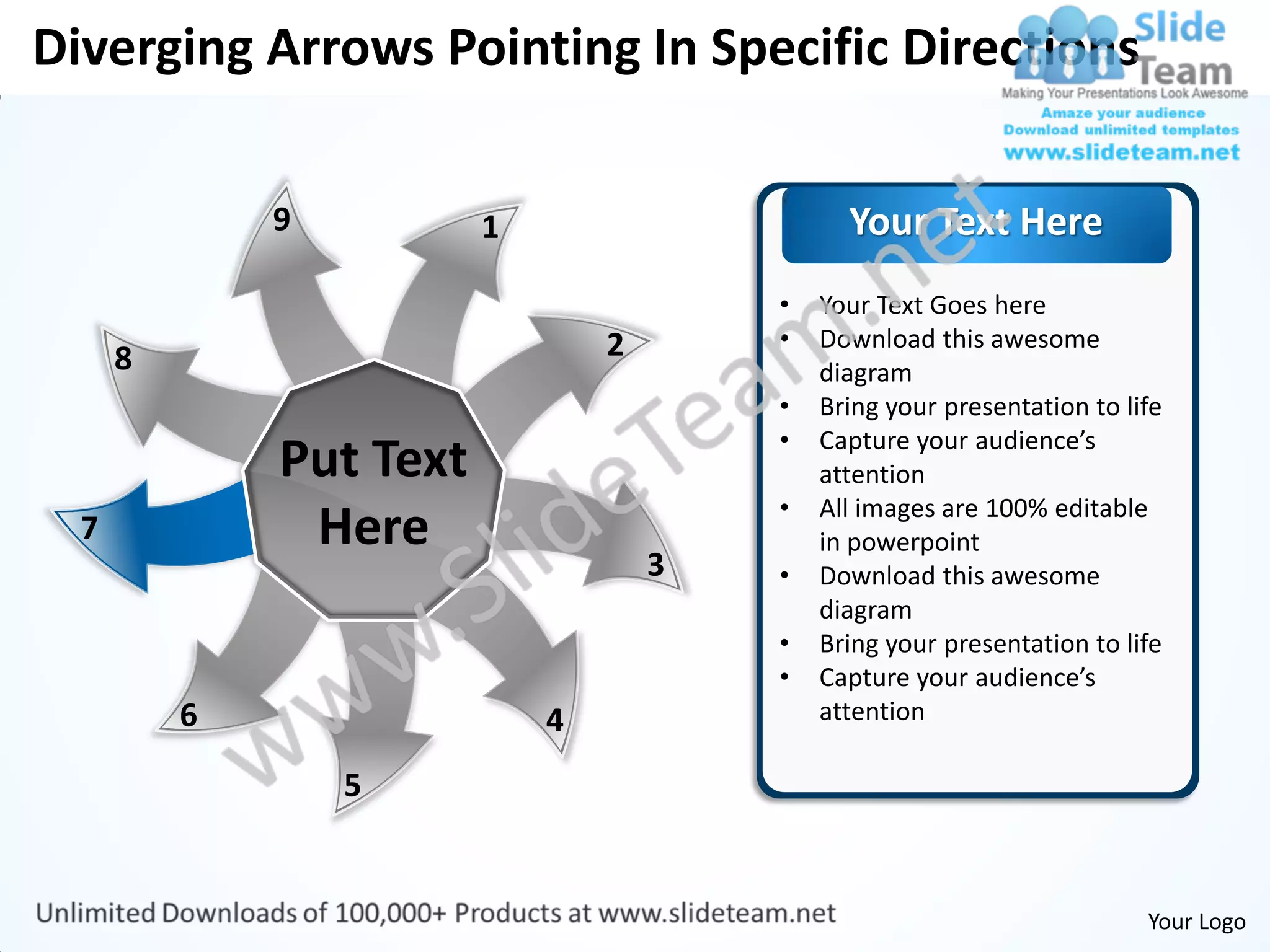 Diverging Arrows Pointing In Specific Directions

              9          1                     Your Text Here
                                         •   Your Text Goes here
                                 2       •   Download this awesome
      8                                      diagram
                                         •   Bring your presentation to life
                                         •   Capture your audience’s
              Put Text                       attention
                                         •   All images are 100% editable
  7            Here                          in powerpoint
                                     3   •   Download this awesome
                                             diagram
                                         •   Bring your presentation to life
                                         •   Capture your audience’s
          6                  4               attention

                  5


                                                                          Your Logo
 