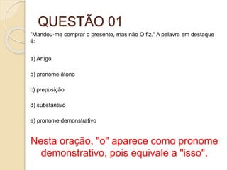 QUESTÃO 01
"Mandou-me comprar o presente, mas não O fiz." A palavra em destaque
é:
a) Artigo
b) pronome átono
c) preposição
d) substantivo
e) pronome demonstrativo
Nesta oração, "o" aparece como pronome
demonstrativo, pois equivale a "isso".
 