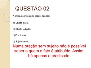 QUESTÃO 02
A oração sem sujeito possui apenas:
a) Objeto direto.
b) Objeto indireto.
c) Predicado.
d) Sujeito oculto.
Numa oração sem sujeito não é possível
saber a quem o fato é atribuído. Assim,
há apenas o predicado.
 