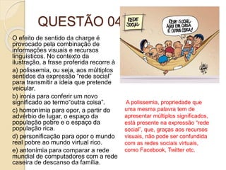 QUESTÃO 04
O efeito de sentido da charge é
provocado pela combinação de
informações visuais e recursos
linguísticos. No contexto da
ilustração, a frase proferida recorre à
a) polissemia, ou seja, aos múltiplos
sentidos da expressão “rede social”
para transmitir a ideia que pretende
veicular.
b) ironia para conferir um novo
significado ao termo“outra coisa”.
c) homonímia para opor, a partir do
advérbio de lugar, o espaço da
população pobre e o espaço da
população rica.
d) personificação para opor o mundo
real pobre ao mundo virtual rico.
e) antonímia para comparar a rede
mundial de computadores com a rede
caseira de descanso da família.
A polissemia, propriedade que
uma mesma palavra tem de
apresentar múltiplos significados,
está presente na expressão “rede
social”, que, graças aos recursos
visuais, não pode ser confundida
com as redes sociais virtuais,
como Facebook, Twitter etc.
 