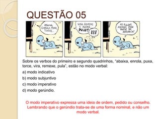 QUESTÃO 05
Sobre os verbos do primeiro e segundo quadrinhos, “abaixa, enrola, puxa,
torce, vira, remexe, pula”, estão no modo verbal:
a) modo indicativo
b) modo subjuntivo
c) modo imperativo
d) modo gerúndio.
O modo imperativo expressa uma ideia de ordem, pedido ou conselho.
Lembrando que o gerúndio trata-se de uma forma nominal, e não um
modo verbal.
 