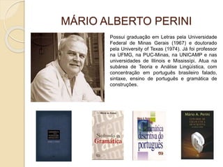 MÁRIO ALBERTO PERINI
Possui graduação em Letras pela Universidade
Federal de Minas Gerais (1967) e doutorado
pela University of Texas (1974). Já foi professor
na UFMG, na PUC-Minas, na UNICAMP e nas
universidades de Illinois e Mississípi. Atua na
subárea de Teoria e Análise Lingüística, com
concentração em português brasileiro falado,
sintaxe, ensino de português e gramática de
construções.
 