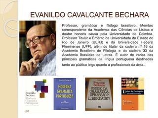 EVANILDO CAVALCANTE BECHARA
Professor, gramático e filólogo brasileiro. Membro
correspondente da Academia das Ciências de Lisboa e
doutor honoris causa pela Universidade de Coimbra.
Professor Titular e Emérito da Universidade do Estado do
Rio de Janeiro (UERJ) e da Universidade Federal
Fluminense (UFF), além de titular da cadeira nº 16 da
Academia Brasileira de Filologia e da cadeira 33 da
Academia Brasileira de Letras. É autor de várias das
principais gramáticas da língua portuguesa destinadas
tanto ao público leigo quanto a profissionais da área.
 