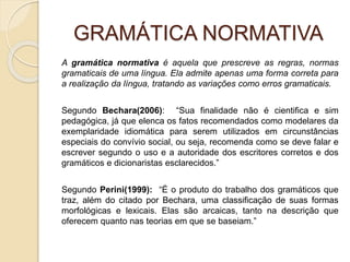 GRAMÁTICA NORMATIVA
A gramática normativa é aquela que prescreve as regras, normas
gramaticais de uma língua. Ela admite apenas uma forma correta para
a realização da língua, tratando as variações como erros gramaticais.
Segundo Bechara(2006): “Sua finalidade não é cientifica e sim
pedagógica, já que elenca os fatos recomendados como modelares da
exemplaridade idiomática para serem utilizados em circunstâncias
especiais do convívio social, ou seja, recomenda como se deve falar e
escrever segundo o uso e a autoridade dos escritores corretos e dos
gramáticos e dicionaristas esclarecidos.”
Segundo Perini(1999): “É o produto do trabalho dos gramáticos que
traz, além do citado por Bechara, uma classificação de suas formas
morfológicas e lexicais. Elas são arcaicas, tanto na descrição que
oferecem quanto nas teorias em que se baseiam.”
 
