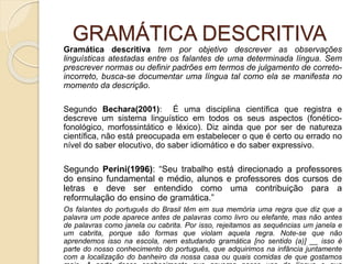 GRAMÁTICA DESCRITIVA
Gramática descritiva tem por objetivo descrever as observações
linguísticas atestadas entre os falantes de uma determinada língua. Sem
prescrever normas ou definir padrões em termos de julgamento de correto-
incorreto, busca-se documentar uma língua tal como ela se manifesta no
momento da descrição.
Segundo Bechara(2001): É uma disciplina científica que registra e
descreve um sistema linguístico em todos os seus aspectos (fonético-
fonológico, morfossintático e léxico). Diz ainda que por ser de natureza
científica, não está preocupada em estabelecer o que é certo ou errado no
nível do saber elocutivo, do saber idiomático e do saber expressivo.
Segundo Perini(1996): “Seu trabalho está direcionado a professores
do ensino fundamental e médio, alunos e professores dos cursos de
letras e deve ser entendido como uma contribuição para a
reformulação do ensino de gramática.”
Os falantes do português do Brasil têm em sua memória uma regra que diz que a
palavra um pode aparece antes de palavras como livro ou elefante, mas não antes
de palavras como janela ou cabrita. Por isso, rejeitamos as sequências um janela e
um cabrita, porque são formas que violam aquela regra. Note-se que não
aprendemos isso na escola, nem estudando gramática [no sentido (a)] __ isso é
parte do nosso conhecimento do português, que adquirimos na infância juntamente
com a localização do banheiro da nossa casa ou quais comidas de que gostamos
 