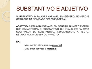 SUBSTANTIVO E ADJETIVO
SUBSTANTIVO  PALAVRA VARIÁVEL EM GÊNERO, NÚMERO E
GRAU QUE DÁ NOME AOS SERES EM GERAL.
ADJETIVO  PALAVRA VARIÁVEL EM GÊNERO, NÚMERO E GRAU
QUE CARACTERIZA O SUBSTANTIVO OU QUALQUER PALAVRA
COM VALOR DE SUBSTANTIVO, INDICANDO-LHE ATRIBUTO,
ESTADO, MODO DE SER OU ASPECTO.
EX.:
Meu menino ainda está no maternal.
Meu amor por você é maternal.
 