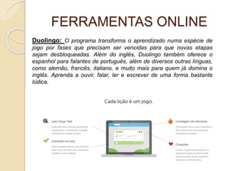 FERRAMENTAS ONLINE
Duolingo: O programa transforma o aprendizado numa espécie de
jogo por fases que precisam ser vencidas para que novas etapas
sejam desbloqueadas. Além do inglês, Duolingo também oferece o
espanhol para falantes de português, além de diversos outras línguas,
como alemão, francês, italiano, e muito mais para quem já domina o
inglês. Aprenda a ouvir, falar, ler e escrever de uma forma bastante
lúdica.
 