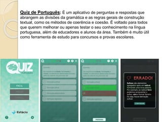 Quiz de Português: É um aplicativo de perguntas e respostas que
abrangem as divisões da gramática e as regras gerais de construção
textual, como os métodos de coerência e coesão. É voltado para todos
que querem melhorar ou apenas testar o seu conhecimento na língua
portuguesa, além de educadores e alunos da área. Também é muito útil
como ferramenta de estudo para concursos e provas escolares.
 