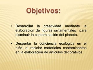 • Desarrollar la creatividad mediante la
elaboración de figuras ornamentales para
disminuir la contaminación del planeta.
• Despertar la conciencia ecológica en el
niño, al reciclar materiales contaminantes
en la elaboración de artículos decorativos