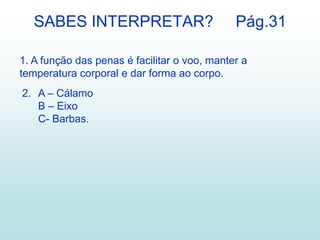 SABES INTERPRETAR?                         Pág.31

1. A função das penas é facilitar o voo, manter a
temperatura corporal e dar forma ao corpo.
2. A – Cálamo
   B – Eixo
   C- Barbas.
 