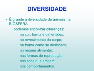 DIVERSIDADE
• É grande a diversidade de animais na
  BIOSFERA.
     podemos encontrar diferenças:
        na cor, forma e dimensões;
        no revestimento do corpo;
        na forma como se deslocam;
        no regime alimentar;
        nas formas de reprodução;
        nos sons que emitem;
        nos comportamentos.
 