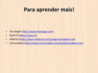 Para 
aprender 
mais! 
• The 
MagPi 
(hOp://www.themagpi.com) 
• RasPi.TV 
(hOp://raspi.tv) 
• Adafruit 
(hOps://learn.adafruit.com/category/raspberry-­‐pi) 
• Instructables 
(hOp://www.instructables.com/howto/raspberry+pi) 
 