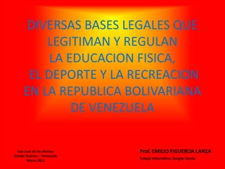 DIVERSAS BASES LEGALES QUE
LEGITIMAN Y REGULAN
LA EDUCACION FISICA,
EL DEPORTE Y LA RECREACION
EN LA REPUBLICA BOLIVARIANA
DE VENEZUELA
Prof. EMILIO FIGUEROA LANZASan Juan de los Morros
Estado Guárico – Venezuela
Marzo 2011
Trabajo Informático: Douglas García
 