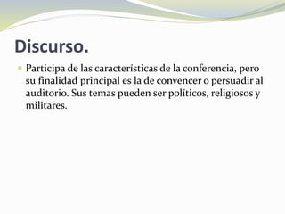 Discurso.
 Participa de las características de la conferencia, pero
su finalidad principal es la de convencer o persuadir al
auditorio. Sus temas pueden ser políticos, religiosos y
militares.
 