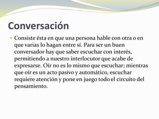 Conversación
 Consiste ésta en que una persona hable con otra o en
que varias lo hagan entre sí. Para ser un buen
conversador hay que saber escuchar con interés,
permitiendo a nuestro interlocutor que acabe de
expresarse. Oír no es lo mismo que escuchar; mientras
que oír es un acto pasivo y automático, escuchar
requiere atención y pone en juego todo el circuito del
pensamiento.
 