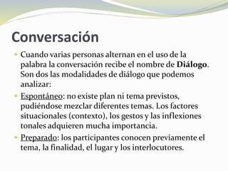 Conversación
 Cuando varias personas alternan en el uso de la
palabra la conversación recibe el nombre de Diálogo.
Son dos las modalidades de diálogo que podemos
analizar:
 Espontáneo: no existe plan ni tema previstos,
pudiéndose mezclar diferentes temas. Los factores
situacionales (contexto), los gestos y las inflexiones
tonales adquieren mucha importancia.
 Preparado: los participantes conocen previamente el
tema, la finalidad, el lugar y los interlocutores.
 