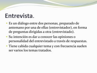 Entrevista.
 Es un diálogo entre dos personas, preparado de
antemano por una de ellas (entrevistador), en forma
de preguntas dirigidas a otra (entrevistado).
 Su intención es dar a conocer las opiniones o
personalidad del entrevistado a través de respuestas.
 Tiene cabida cualquier tema y con frecuencia suelen
ser varios los temas tratados.
 