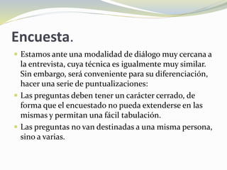 Encuesta.
 Estamos ante una modalidad de diálogo muy cercana a
la entrevista, cuya técnica es igualmente muy similar.
Sin embargo, será conveniente para su diferenciación,
hacer una serie de puntualizaciones:
 Las preguntas deben tener un carácter cerrado, de
forma que el encuestado no pueda extenderse en las
mismas y permitan una fácil tabulación.
 Las preguntas no van destinadas a una misma persona,
sino a varias.
 