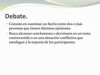 Debate.
 Consiste en examinar un hecho entre dos o más
personas que tienen distintas opiniones.
 Busca alcanzar conclusiones o decisiones en un tema
controvertido o en una situación conflictiva que
satisfagan a la mayoría de los participantes.
 