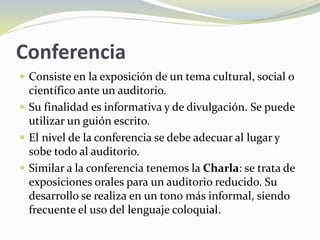 Conferencia
 Consiste en la exposición de un tema cultural, social o
científico ante un auditorio.
 Su finalidad es informativa y de divulgación. Se puede
utilizar un guión escrito.
 El nivel de la conferencia se debe adecuar al lugar y
sobe todo al auditorio.
 Similar a la conferencia tenemos la Charla: se trata de
exposiciones orales para un auditorio reducido. Su
desarrollo se realiza en un tono más informal, siendo
frecuente el uso del lenguaje coloquial.
 