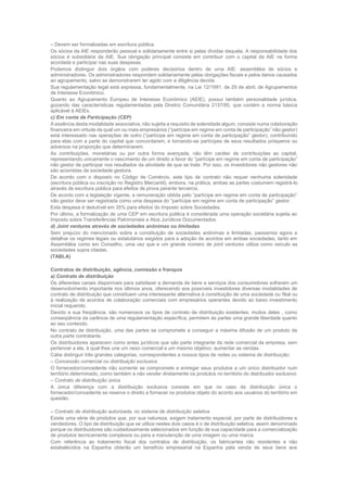 – Devem ser formalizadas em escritura pública.
Os sócios da AIE responderão pessoal e solidariamente entre si pelas dívidas daquela. A responsabilidade dos
sócios é subsidiária da AIE. Sua obrigação principal consiste em contribuir com o capital da AIE na forma
acordada e participar nas suas despesas.
Podemos distinguir dois órgãos com poderes decisórios dentro de uma AIE: assembléia de sócios e
administradores. Os administradores respondem solidariamente pelas obrigações fiscais e pelos danos causados
ao agrupamento, salvo se demonstrarem ter agido com a diligência devida.
Sua regulamentação legal está expressa, fundamentalmente, na Lei 12/1991, de 29 de abril, de Agrupamentos
de Interesse Econômico.
Quanto ao Agrupamento Europeu de Interesse Econômico (AEIE), possui também personalidade jurídica,
gozando das características regulamentadas pela Diretriz Comunitária 2137/85, que contém a norma básica
aplicável à AEIEs.
c) Em conta de Participação (CEP)
A essência desta modalidade associativa, não sujeita a requisito de solenidade algum, consiste numa colaboração
financeira em virtude da qual um ou mais empresários (“partícipe em regime em conta de participação” não gestor)
está interessado nas operações de outro (“partícipe em regime em conta de participação” gestor), contribuindo
para elas com a parte do capital que concordarem, e tornando-se partícipes de seus resultados prósperos ou
adversos na proporção que determinarem.
As contribuições, monetárias ou por outra forma avençada, não têm caráter de contribuições ao capital,
representando unicamente o nascimento de um direito a favor do “partícipe em regime em conta de participação”
não gestor de participar nos resultados da atividade de que se trate. Por isso, os investidores não gestores não
são acionistas da sociedade gestora.
De acordo com o disposto no Código de Comércio, este tipo de contrato não requer nenhuma solenidade
(escritura pública ou inscrição no Registro Mercantil), embora, na prática, ambas as partes costumem registrá-lo
através de escritura pública para efeitos de prova perante terceiros.
De acordo com a legislação vigente, a remuneração obtida pelo “partícipe em regime em conta de participação”
não gestor deve ser registrada como uma despesa do “partícipe em regime em conta de participação” gestor.
Esta despesa é dedutível em 35% para efeitos do Imposto sobre Sociedades.
Por último, a formalização de uma CEP em escritura pública é considerada uma operação societária sujeita ao
Imposto sobre Transferências Patrimoniais e Atos Jurídicos Documentados.
d) Joint ventures através de sociedades anônimas ou limitadas
Sem prejuízo do mencionado sobre a constituição de sociedades anônimas e limitadas, passamos agora a
detalhar os regimes legais ou estatutários exigidos para a adoção de acordos em ambas sociedades, tanto em
Assembléia como em Conselho, uma vez que e um grande número de joint ventures utiliza como veículo as
sociedades supra citadas.
(TABLA)
Contratos de distribuição, agência, comissão e franquia
a) Contrato de distribuição
Os diferentes canais disponíveis para satisfazer a demanda de bens e serviços dos consumidores sofreram um
desenvolvimento importante nos últimos anos, oferecendo aos possíveis investidores diversas modalidades de
contrato de distribuição que constituem uma interessante alternativa à constituição de uma sociedade ou filial ou
à realização de acordos de colaboração comerciais com empresários operantes devido ao baixo investimento
inicial requerido.
Devido a sua freqüência, são numerosos os tipos de contrato de distribuição existentes; muitos deles , como
conseqüência da carência de uma regulamentação específica, permitem às partes uma grande liberdade quanto
ao seu conteúdo.
No contrato de distribuição, uma das partes se compromete a conseguir a máxima difusão de um produto da
outra parte contratante.
Os distribuidores aparecem como entes jurídicos que são parte integrante da rede comercial da empresa, sem
pertencer a ela, à qual lhes une um nexo comercial e um mesmo objetivo: aumentar as vendas.
Cabe distinguir três grandes categorias, correspondentes a nossos tipos de redes ou sistema de distribuição:
– Concessão comercial ou distribuição exclusiva
O fornecedor/concedente não somente se compromete a entregar seus produtos a um único distribuidor num
território determinado, como também a não vender diretamente os produtos no território do distribuidor exclusivo.
– Contrato de distribuição única
A única diferença com a distribuição exclusiva consiste em que no caso da distribuição única o
fornecedor/concedente se reserva o direito a fornecer os produtos objeto do acordo aos usuários do território em
questão.
– Contrato de distribuição autorizada, no sistema de distribuição seletiva
Existe uma série de produtos que, por sua natureza, exigem tratamento especial, por parte de distribuidores e
vendedores. O tipo de distribuição que se utiliza nestes dois casos é o de distribuição seletiva, assim denominado
porque os distribuidores são cuidadosamente selecionados em função de sua capacidade para a comercialização
de produtos tecnicamente complexos ou para a manutenção de uma imagem ou uma marca.
Com referência ao tratamento fiscal dos contratos de distribuição, os fabricantes não residentes e não
estabelecidos na Espanha obterão um benefício empresarial na Espanha pela venda de seus bens aos
 