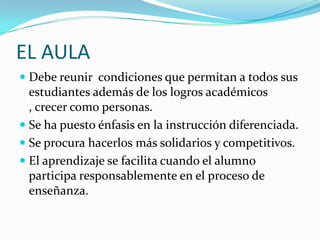 EL AULA
 Debe reunir condiciones que permitan a todos sus
estudiantes además de los logros académicos
, crecer como personas.
 Se ha puesto énfasis en la instrucción diferenciada.

 Se procura hacerlos más solidarios y competitivos.
 El aprendizaje se facilita cuando el alumno
participa responsablemente en el proceso de

enseñanza.

 