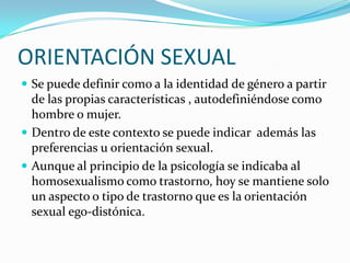 ORIENTACIÓN SEXUAL
 Se puede definir como a la identidad de género a partir

de las propias características , autodefiniéndose como
hombre o mujer.
 Dentro de este contexto se puede indicar además las
preferencias u orientación sexual.
 Aunque al principio de la psicología se indicaba al
homosexualismo como trastorno, hoy se mantiene solo
un aspecto o tipo de trastorno que es la orientación
sexual ego-distónica.

 