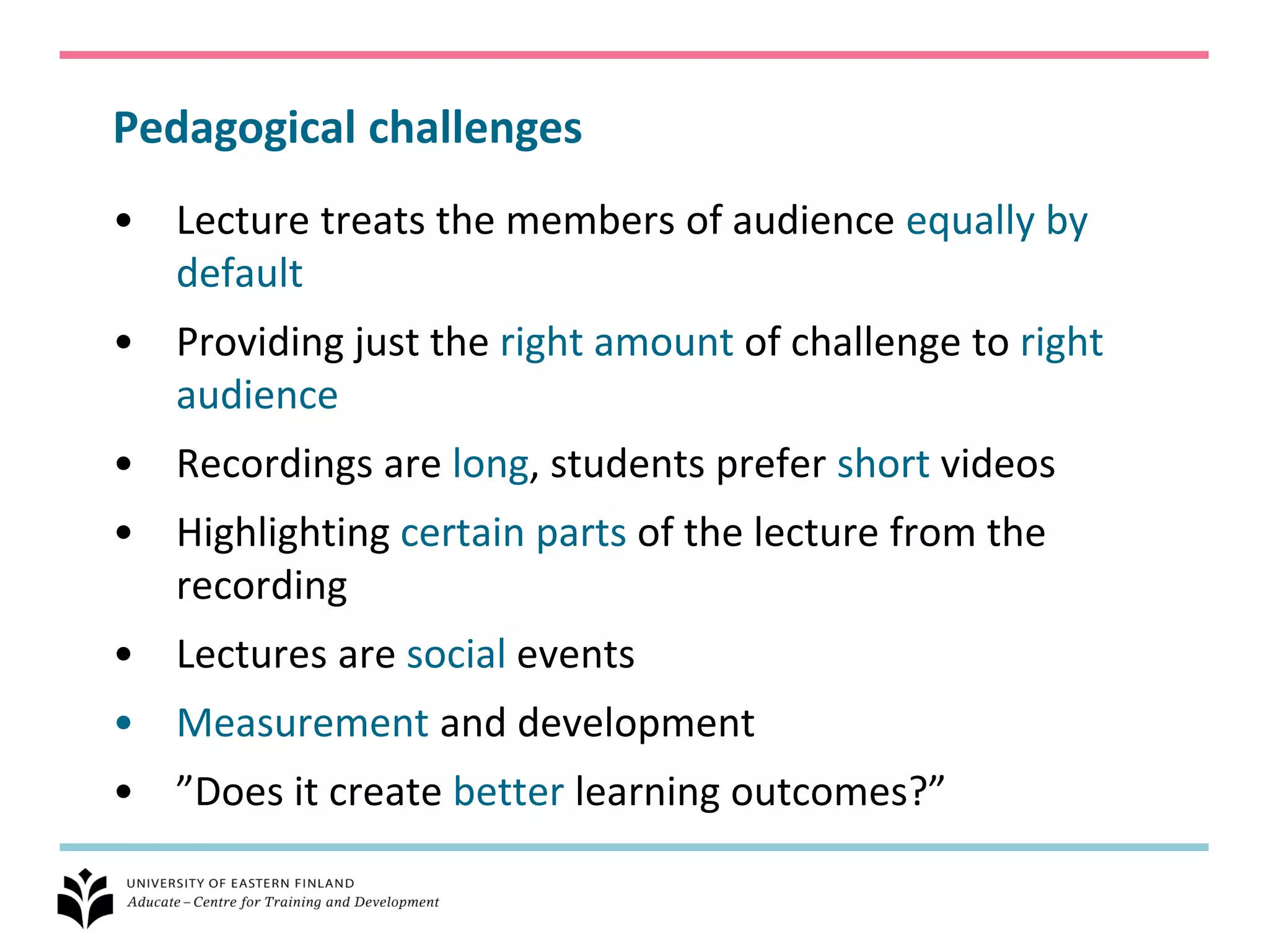 Pedagogical challenges
• Lecture treats the members of audience equally by
  default
• Providing just the right amount of challenge to right
  audience
• Recordings are long, students prefer short videos
• Highlighting certain parts of the lecture from the
  recording
• Lectures are social events
• Measurement and development
• ”Does it create better learning outcomes?”
 