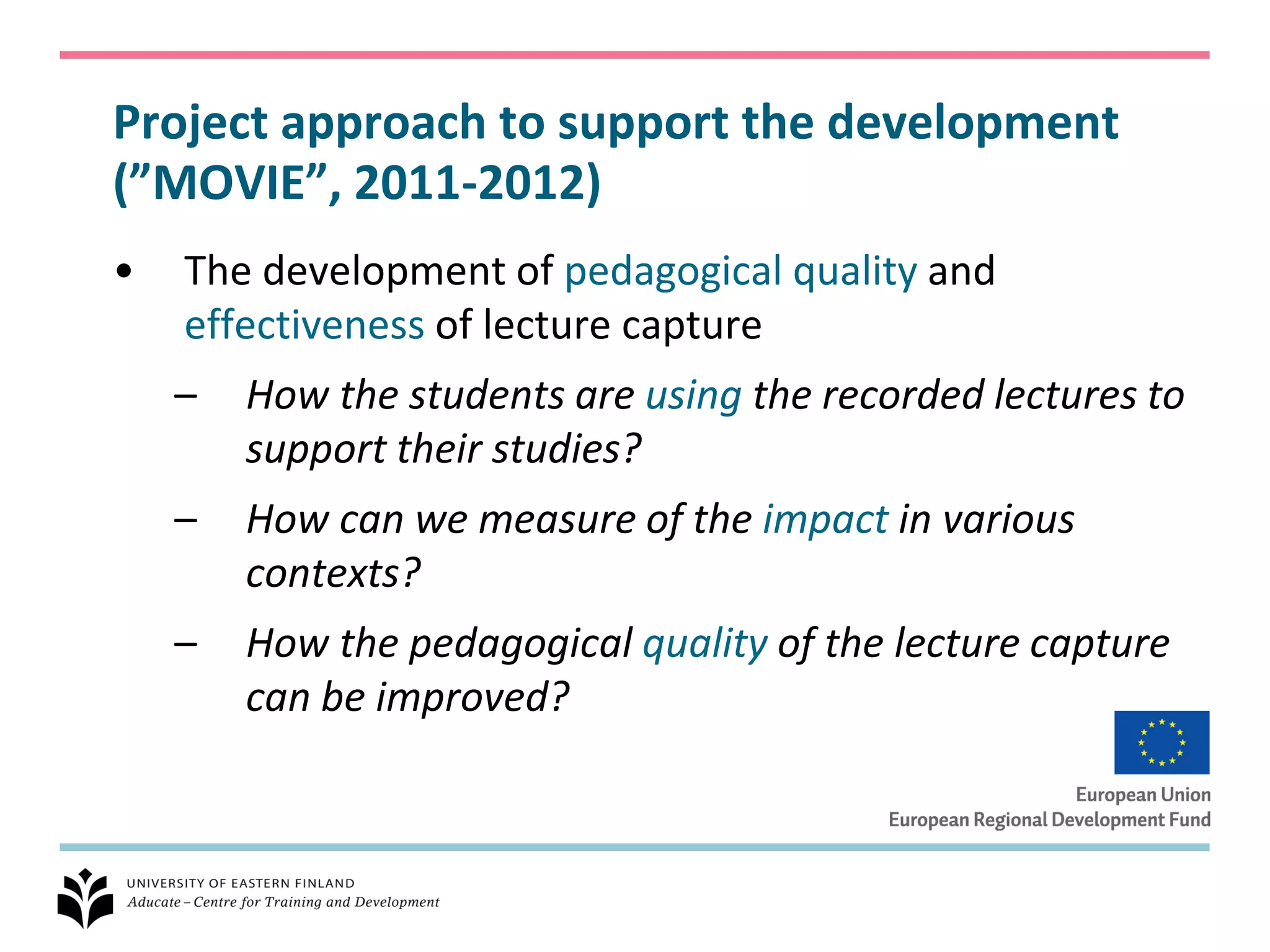 Project approach to support the development
(”MOVIE”, 2011-2012)
•   The development of pedagogical quality and
    effectiveness of lecture capture
    –   How the students are using the recorded lectures to
        support their studies?
    –   How can we measure of the impact in various
        contexts?
    –   How the pedagogical quality of the lecture capture
        can be improved?
 