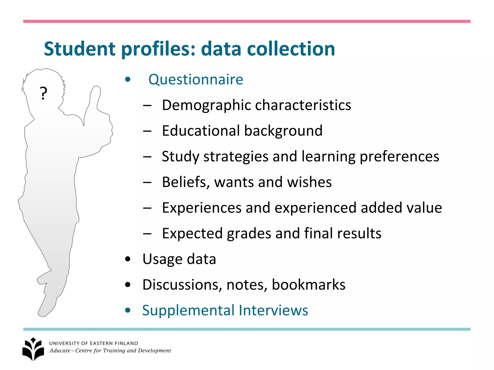 Student profiles: data collection
         •   Questionnaire
?
             – Demographic characteristics
             – Educational background
             – Study strategies and learning preferences
             – Beliefs, wants and wishes
             – Experiences and experienced added value
             – Expected grades and final results
         • Usage data
         • Discussions, notes, bookmarks
         • Supplemental Interviews
 