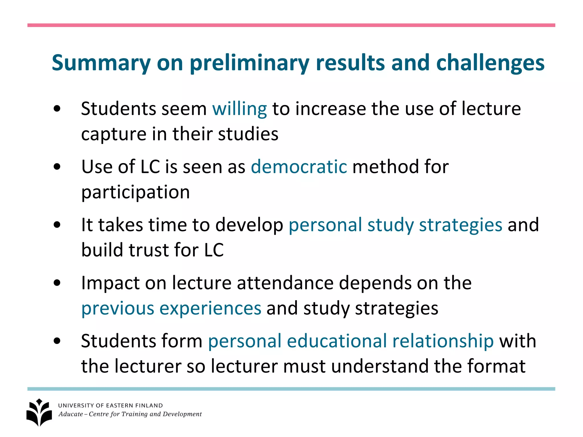 Summary on preliminary results and challenges
• Students seem willing to increase the use of lecture
  capture in their studies
• Use of LC is seen as democratic method for
  participation
• It takes time to develop personal study strategies and
  build trust for LC
• Impact on lecture attendance depends on the
  previous experiences and study strategies
• Students form personal educational relationship with
  the lecturer so lecturer must understand the format
 