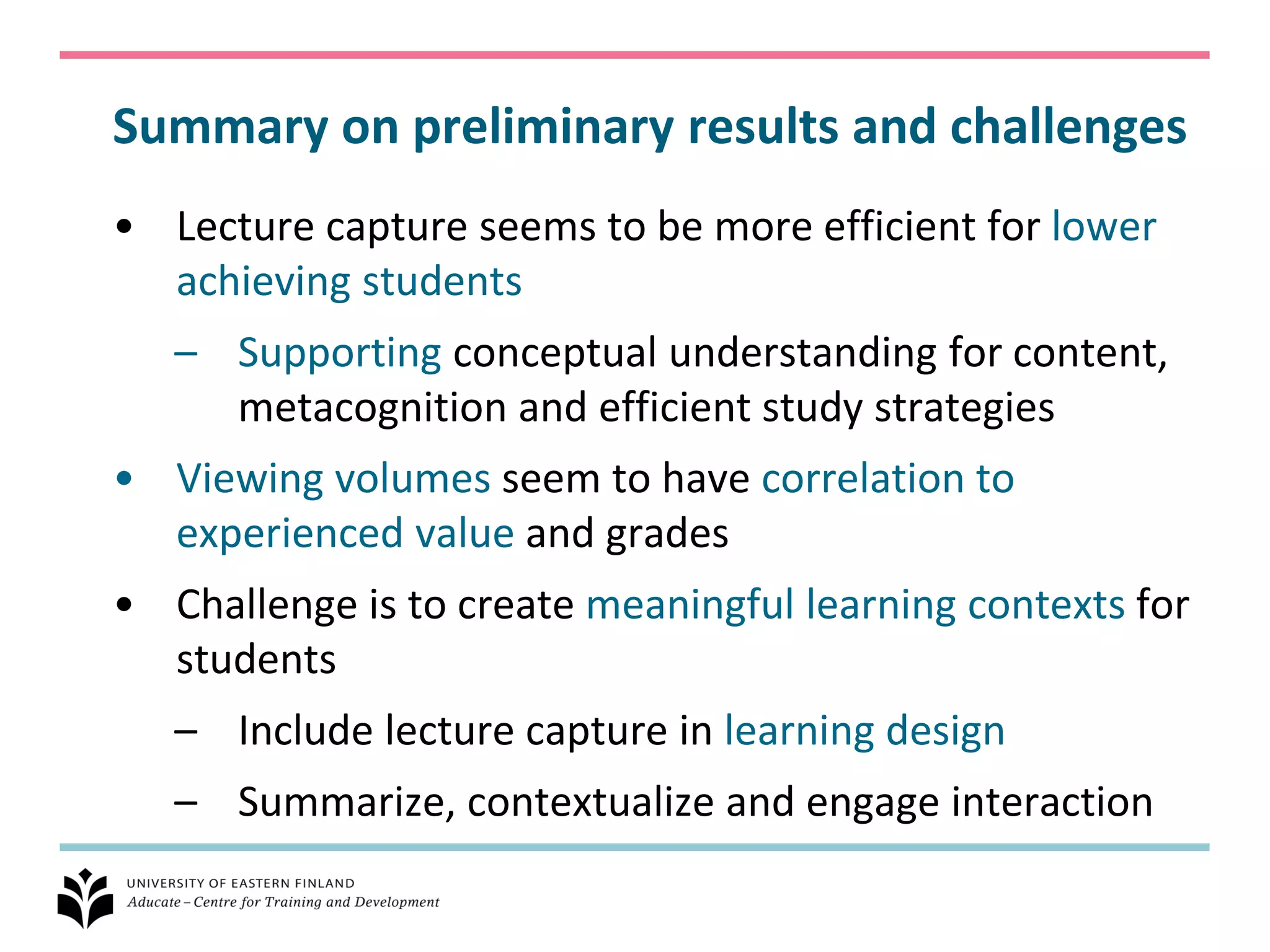 Summary on preliminary results and challenges
• Lecture capture seems to be more efficient for lower
  achieving students
   – Supporting conceptual understanding for content,
     metacognition and efficient study strategies
• Viewing volumes seem to have correlation to
  experienced value and grades
• Challenge is to create meaningful learning contexts for
  students
   – Include lecture capture in learning design
   – Summarize, contextualize and engage interaction
 