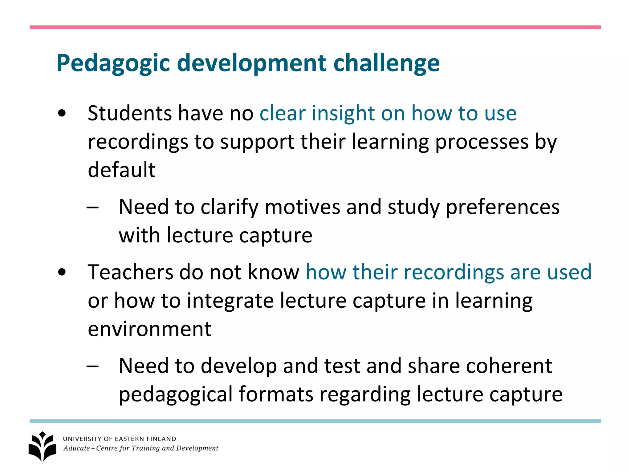 Pedagogic development challenge
• Students have no clear insight on how to use
  recordings to support their learning processes by
  default
   – Need to clarify motives and study preferences
     with lecture capture
• Teachers do not know how their recordings are used
  or how to integrate lecture capture in learning
  environment
   – Need to develop and test and share coherent
     pedagogical formats regarding lecture capture
 