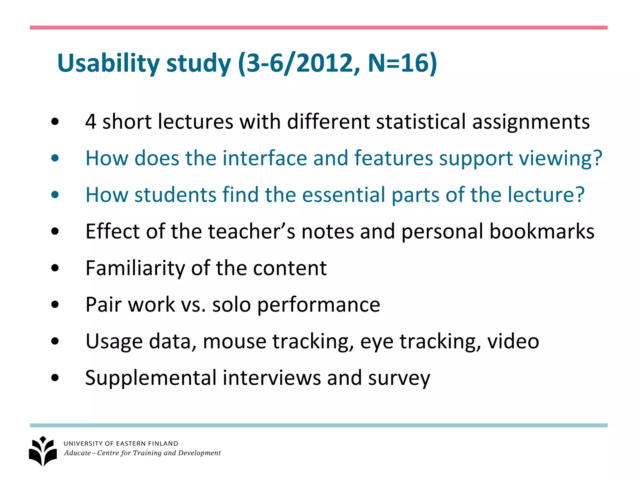 Usability study (3-6/2012, N=16)

•   4 short lectures with different statistical assignments
•   How does the interface and features support viewing?
•   How students find the essential parts of the lecture?
•   Effect of the teacher’s notes and personal bookmarks
•   Familiarity of the content
•   Pair work vs. solo performance
•   Usage data, mouse tracking, eye tracking, video
•   Supplemental interviews and survey
 