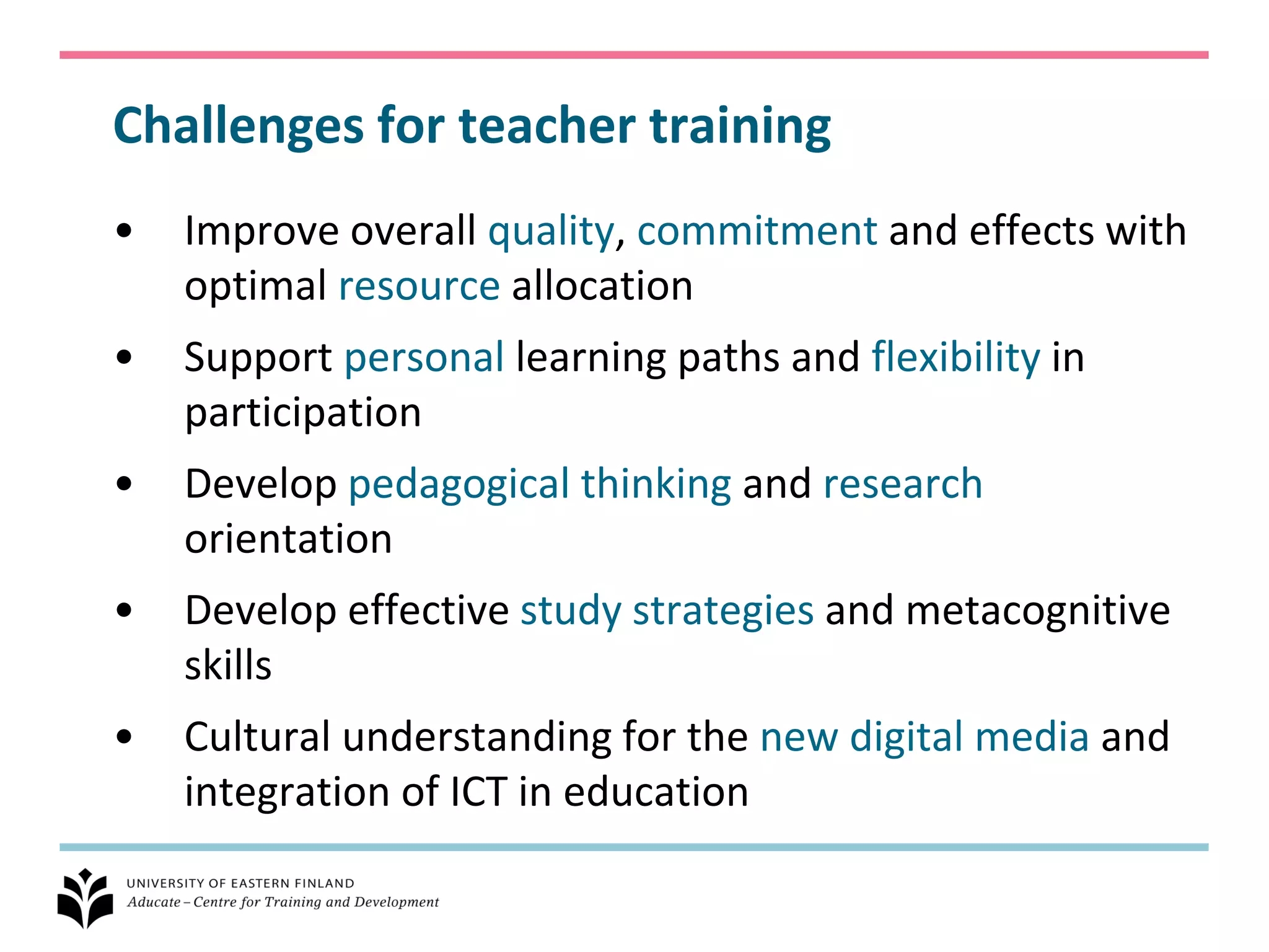 Challenges for teacher training
•   Improve overall quality, commitment and effects with
    optimal resource allocation
•   Support personal learning paths and flexibility in
    participation
•   Develop pedagogical thinking and research
    orientation
•   Develop effective study strategies and metacognitive
    skills
•   Cultural understanding for the new digital media and
    integration of ICT in education
 