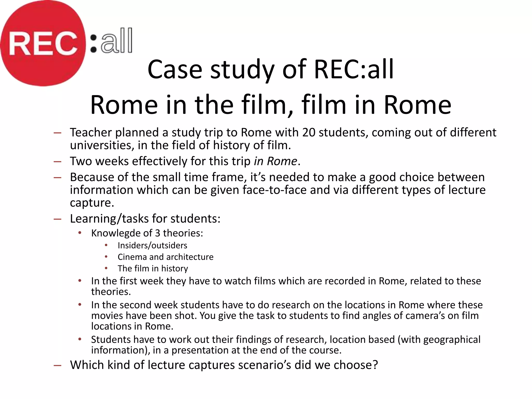 Case study of REC:all
      Rome in the film, film in Rome
– Teacher planned a study trip to Rome with 20 students, coming out of different
  universities, in the field of history of film.
– Two weeks effectively for this trip in Rome.
– Because of the small time frame, it’s needed to make a good choice between
  information which can be given face-to-face and via different types of lecture
  capture.
– Learning/tasks for students:
    • Knowlegde of 3 theories:
         •   Insiders/outsiders
         •   Cinema and architecture
         •   The film in history
    • In the first week they have to watch films which are recorded in Rome, related to these
      theories.
    • In the second week students have to do research on the locations in Rome where these
      movies have been shot. You give the task to students to find angles of camera’s on film
      locations in Rome.
    • Students have to work out their findings of research, location based (with geographical
      information), in a presentation at the end of the course.
– Which kind of lecture captures scenario’s did we choose?
 